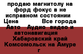 продаю магнитолу на форд-фокус в не исправном состоянии › Цена ­ 2 000 - Все города Авто » Аудио, видео и автонавигация   . Хабаровский край,Комсомольск-на-Амуре г.